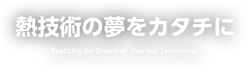 熱技術の夢をカタチに Realizing the Dream of  Thermal Technology