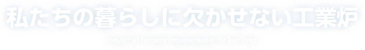 私たちの暮らしに欠かせない工業炉 Industrial furnace indispensable for our lives