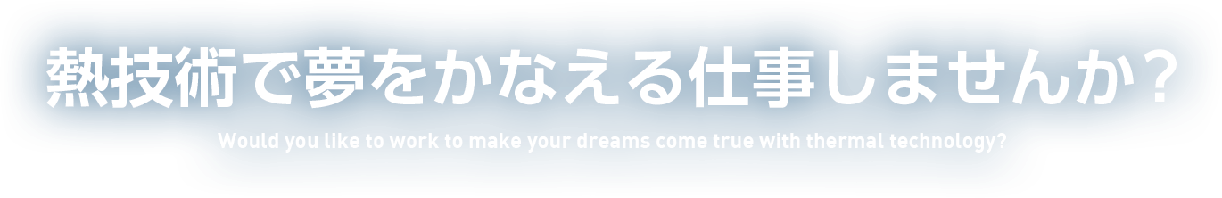 熱技術で夢をかなえる仕事しませんか? Would you like to work to make your dreams come true with thermal technology?